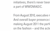 With the thrilling announcement of our partnership with Prt  Porter Paris and the continuing buzz generated by Februarys launch of our interactive trend and fashion initiatives, theres never been a more exciting time to be a part of WWDMAGIC.

From August 2010, executive retailer attendance increased 16%. And overall buyer presence is up nearly 10%  making August 2011 the perfect opportunity to get in on the fashion  and the action  at WWDMAGIC.

