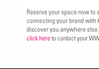 Reserve your space now to seize unlimited potential by connecting your brand with key retailers who might never discover you anywhere else. For more information, click here (http://wwdmagic.magiconline.com/contacts/) to contact your WWDMAGIC representative today.

