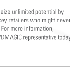 Reserve your space now to seize unlimited potential by connecting your brand with key retailers who might never discover you anywhere else. For more information, click here (http://wwdmagic.magiconline.com/contacts/) to contact your WWDMAGIC representative today.

