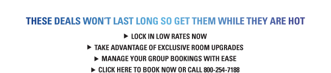 THESE DEALS WON’T LAST LONG SO GET THEM WHILE THEY ARE HOT LOCK IN LOW RATES NOW TAKE ADVANTAGE OF EXCLUSIVE ROOM UPGRADES MANAGE YOUR GROUP BOOKINGS WITH EASE CLICK HERE TO BOOK NOW OR CALL 800-254-7188