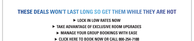 THESE DEALS WON’T LAST LONG SO GET THEM WHILE THEY ARE HOT LOCK IN LOW RATES NOW TAKE ADVANTAGE OF EXCLUSIVE ROOM UPGRADES MANAGE YOUR GROUP BOOKINGS WITH EASE CLICK HERE TO BOOK NOW OR CALL 800-254-7188