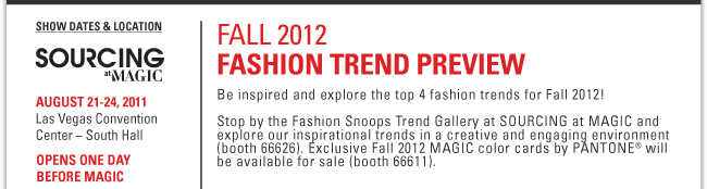 FALL 2012 FASHION TREND PREVIEW Be inspired and explore the top 4 fashion trends for Fall 2012! Stop by the Fashion Snoops Trend Gallery at SOURCING at MAGIC and explore our inspirational trends in a creative and engaging environment (booth 66626). Exclusive Fall 2012 MAGIC color cards by PANTONE® will be available for sale (booth 66611).