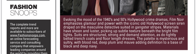 FILM NOIR: Evoking the mood of the 1940’s and 50’s Hollywood crime dramas, Film Noir emphasizes glamour and power with the iconic old Hollywood screen siren draped on the masculine detective suited in gangster stripes. Materials have sheen and luster, picking up subtle texture beneath the bright film lights. Suits are structured, strong and demand attention, as do tightly belted trench coats and floor length dresses. The palette is mysterious and sultry, with blood red, deep plum and mauve adding definition to a base of black and deep navy. 