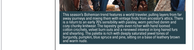 BOHO TAPESTRY This season’s Bohemian trend features a world traveler, pulling layers from far away journeys and mixing them with vintage finds from ancestor’s attics. There is a return to an early 70’s sensibility with paisley, worn patched denim and cozy chunky knitwear. The tapestry gets even richer with hand loomed cotton crochets, velvet burn outs and a renewed interest in long haired furs and shearling. The palette is rich with deeply saturated jewel tones of burgundy, pumpkin, blue spruce and pine, sitting on a base of leathery brown and warm nude.