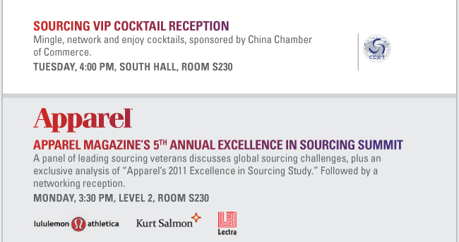 SOURCING VIP COCKTAIL RECEPTION
Mingle, network and enjoy cocktails, sponsored by China Chamber of Commerce.
Tuesday, 4:00 PM, South Hall, Room S230 
Apparel Magazine’s 5th Annual Excellence in Sourcing Summit
A panel of leading sourcing veterans discusses global sourcing challenges, plus an exclusive analysis of “Apparel’s 2011 Excellence in Sourcing Study.” Followed by a networking reception.
Monday, 3:30 PM, Level 2, Room S230
