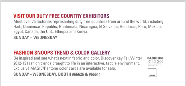 VISIT OUR DUTY FREE COUNTRY EXHIBITORS
Meet over 75 factories representing duty free countries from around the world, including Haiti, Dominican Republic, Guatemala, Nicaragua, El Salvador, Honduras, Peru, Mexico, Egypt, Canada, the U.S., Ethiopia and Kenya.
Sunday – Wednesday 
FASHION SNOOPS TREND & COLOR GALLERY
Be inspired and see what’s next in fabric and color. Discover key Fall/Winter 
2012-13 fashion trends brought to life in an interactive, tactile environment. 
Exclusive MAGIC/Pantone color cards are available for sale.
Sunday – Wednesday, Booth #66626 & #66611