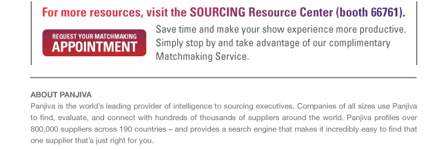 For more resources, visit the SOURCING Resource Center (booth 66761). Save time and make yor show experience more productive. Simply stop by and take adantage of our complimentary Matchmaking Service. ABOUT PANJIVA - Panjiva is the world’s leading provider of intelligence to sourcing executives. Companies of all sizes use Panjiva to find, evaluate, and connect with hundreds of thousands of suppliers around the world. Panjiva profiles over 800,000 suppliers across 190 countries – and provides a search engine that makes it incredibly easy to find that one supplier that’s just right for you. 