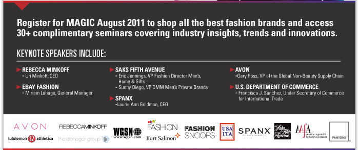 Register for MAGIC August 2011 to shop all the best fashion brands and access  30+ complimentary seminars covering industry insights, trends and innovations.  SPONSORED BY SHOP IGNITOR. http://www.shopigniter.com/    Keynote Speakers include:  Rebecca Minkoff  - Uri Minkoff, CEO    Ebay Fashion  - Miriam Lahage, General Manager    Saks Fifth Avenue  - Eric Jennings, VP Fashion Director Men's,  Home & Gifts  - Sunny Diego, VP DMM Men's Private Brands    SPANX  - Laurie Ann Goldman, CEO    AVON  - Gary Ross, VP of the Global Non-Beauty Supply Chain    U .S. Department of Commerce  - Francisco J. Sanchez, Under Secretary of Commerce for International Trade 