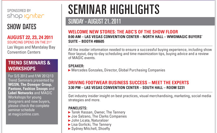 SEMINAR highlights  Sunday - August 21, 2011  WELCOME NEW STORES: THE ABCíS OF THE SHOW FLOOR  8:00 AM ñ LAS VEGAS CONVENTION CENTER ñ NORTH HALL ñ WWDMAGIC BUYERSíSUITE ñ BOOTH #80605  All the insider information needed to ensure a successful buying experience, including show  floor layout, day-to-day scheduling and time maximization tips, buying advice and a review  of MAGIC events.  Speakers:  Mercedes Gonzales, Director, Global Purchasing Companies    DRIVING FOOTWEAR BUSINESS SUCCESS ñ MEET THE EXPERTS  3:30 PM ñ LAS VEGAS CONVENTION CENTER ñ SOUTH HALL ñ ROOM S231  Get industry insider insight on best practices, visual merchandising, marketing, social media  strategies and more.  PANELISTS:  Tarek Hassan, Owner, The Tannery  Joe Salzano, The Clarks Companies  John Licata, Naturalizer  Lisa Gorlicki, The Tannery  Sydney Mitchell, Shoefly 
