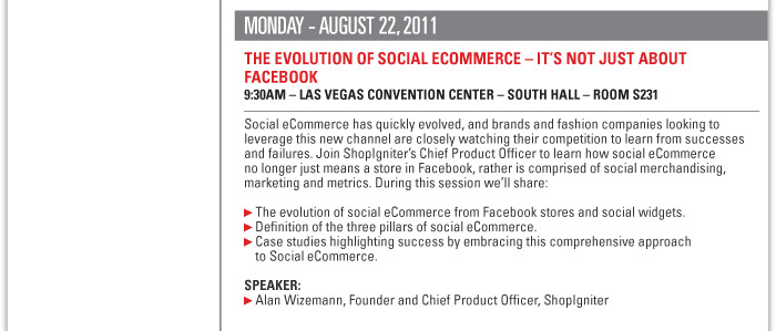 Monday August 22, 2011  THE EVOLUTION OF SOCIAL ECOMMERCE ñ ITíS NOT JUST ABOUT FACEBOOK  9:30AM ñ LAS VEGAS CONVENTION CENTER ñ SOUTH HALL ñ ROOM S231  Social eCommerce has quickly evolved, and brands and fashion companies looking to  leverage this new channel are closely watching their competition to learn from successes  and failures. Join ShopIgniterís Chief Product Officer to learn how social eCommerce  no longer just means a store in Facebook, rather is comprised of social merchandising,  marketing and metrics. During this session weíll share:  The evolution of social eCommerce from Facebook stores and social widgets.  Definition of the three pillars of social eCommerce.  Case studies highlighting success by embracing this comprehensive approach  to Social eCommerce.  Speakers:  Alan Wizemann, Founder and Chief Product Officer, ShopIgniter 