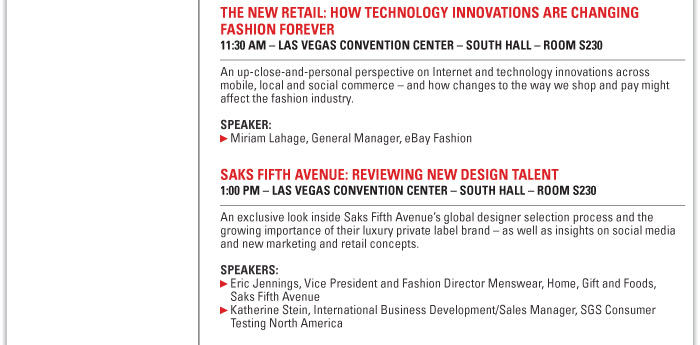 The New Retail: How Technology Innovations are Changing Fashion Forever  11:30 AM ñ LAS VEGAS CONVENTION CENTER ñ SOUTH HALL ñ ROOM S230  An up-close-and-personal perspective on Internet and technology innovations across  mobile, local and social commerce - and how changes to the way we shop and pay  might affect the fashion industry.  Speaker:  Miriam Lahage, General Manager, eBay Fashion    Saks Fifth Avenue: Reviewing New Design Talent  1:00 PM Las Vegas Convention Center - SOUTH HALL - ROOM S230  An exclusive look inside Saks Fifth Avenue's global designer selection process and the  growing importance of their luxury private label brands as well as insights on social  media and new marketing and retail concepts.  Speakers:  Eric Jennings, Vice President and Fashion Director Men's, Home & Gifts, Saks Fifth  Avenue  Katherine Stein, International Business Development/Sales Manager, SGS Consumer  Testing North America 