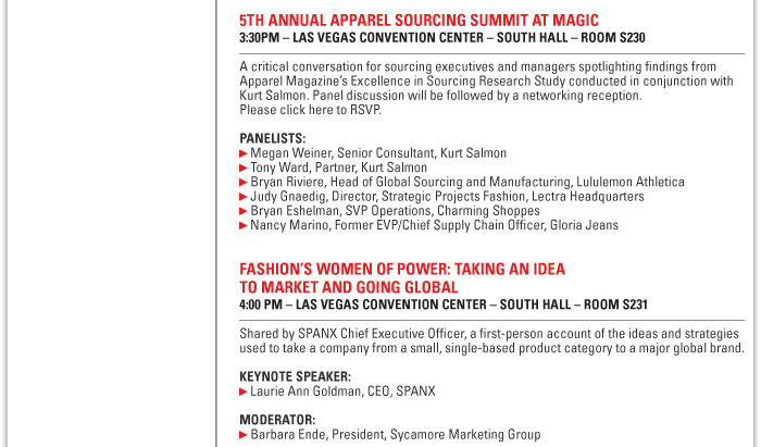 5th Annual Apparel Sourcing Summit at MAGIC  3:30 PM Las Vegas Convention Center  A critical conversation for sourcing executives and managers spotlighting findings  from Apparel Magazine's Excellence in Sourcing Research Study conducted in  conjunction with Kurt Salmon. Panel discussion will be followed by a networking  reception. Please click here to RSVP. http://apparel.edgl.com/2011-apparel-sourcing-summit  Panelists:  Megan Weiner, Senior Consultant, Kurt Salmon  Tony Ward, Partner, Kurt Salmon  Bryan Riviere, Head of Global Sourcing and Manufacturing, Lululemon Athletica  Judy Gnaedig, Director, Strategic Projects Fashion, Lectra  Bryan Eshelman, SVP Operations, Charming Shoppes    Fashion's Women of Power: Taking an Idea to Market and Going Global  4:00 PM Las Vegas Convention Center  Shared by SPANX chief executive officer, a first-person account of the ideas and  strategies used to take a company from a small, single-based product category to a  major global brand.  Keynote speaker:  Laurie Ann Goldman, CEO, SPANX 