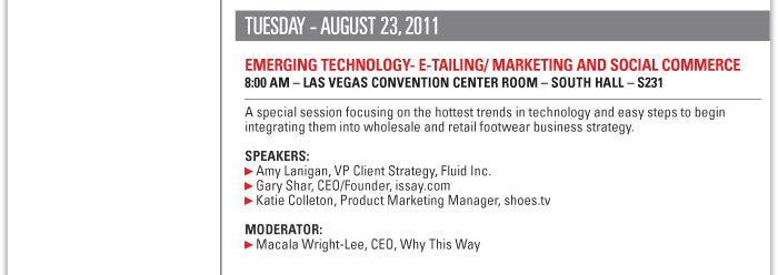 Tuesday August 23, 2011  EMERGING TECHNOLOGY- E-TAILING/ MARKETING AND SOCIAL COMMERCE  8:00 AM Las Vegas Convention Centerñ SOUTH HALL ñ S231  A special session focusing on the hottest trends in technology and easy steps to begin  integrating them into wholesale and retail footwear business strategy.  Speakers:  Amy Lanigan, VP Client Strategy, Fluid Inc.  Gary Shar, CEO/Founder, issay.com  Katie Colleton, Product Marketing Manager, shoes.tv  Moderator:  Macala Wright-Lee, CEO, Why This Way 