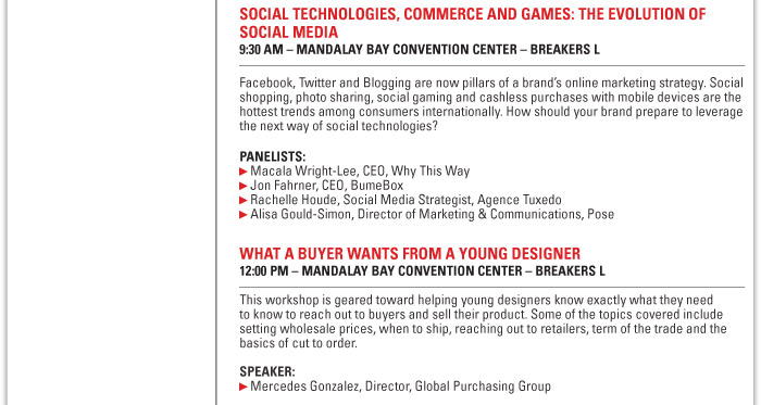 SOCIAL TECHNOLOGIES, COMMERCE AND GAMES: THE EVOLUTION OF SOCIAL MEDIA  9:30 AM ñ MANDALAY BAY CONVENTION CENTER ñ BREAKERS L  Facebook, Twitter and Blogging are now pillars of a brandís online marketing strategy. Social  shopping, photo sharing, social gaming and cashless purchases with mobile devices are the  hottest trends among consumers internationally. How should your brand prepare to leverage  the next way of social technologies?  Panelists:  Macala Wright-Lee, CEO, Why This Way  Jon Fahrner, CEO, BumeBox  Rachelle Houde, Social Media Strategist, Agence Tuxedo  Alisa Gould-Simon, Director of Marketing & Communications, Pose    WHAT A BUYER WANTS FROM A YOUNG DESIGNER  12:00 PM ñ MANDALAY BAY CONVENTION CENTER ñ BREAKERS L  This workshop is geared toward helping young designers know exactly what they need  to know to reach out to buyers and sell their product. Some of the topics covered include  setting wholesale prices, when to ship, reaching out to retailers, term of the trade and the  basics of cut to order.  Speaker:  Mercedes Gonzalez, Director, Global Purchasing Group 
