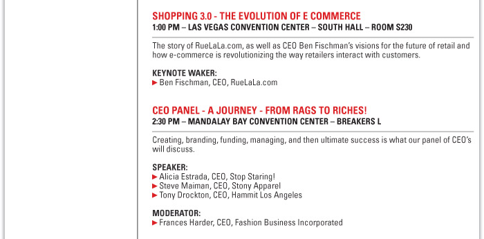 Shopping 3.0: The Evolution of E-commerce  1:00 PM Las Vegas Convention Center - South Hall - Room S230  The story of RueLaLa.com, as well as CEO Ben Fischman's visions for the future of retail  and how e-commerce is revolutionizing the way retailers interact with customers.  Speaker:  Ben Fischman, CEO, RueLaLa.com    CEO PANEL - A JOURNEY - FROM RAGS TO RICHES!  2:30 PM ñ MANDALAY BAY CONVENTION CENTER ñ BREAKERS L  Creating, branding, funding, managing, and then ultimate success is what our panel of CEOís  will discuss.  SPEAKER:  Alicia Estrada, CEO, Stop Staring!  Steve Maiman, CEO, Stony Apparel  Tony Drockton, CEO, Hammit Los Angeles  MODERATOR:  Frances Harder, CEO, Fashion Business Incorporated 