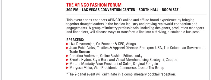 THE AFINGO FASHION FORUM  3:30 PM ñ LAS VEGAS CONVENTION CENTER ñ SOUTH HALL ñ ROOM S231  This event series connects AFINGOís online and offline brand experience by bringing  together thought leaders in the fashion industry and proving real world connection and  engagements. A group of industry professionals, including designers, production managers  and financiers, will discuss ways to transform a line into a thriving, sustainable business.  SPEAKERS:  Liza Deyrmenjan, Co-Founder & CEO, Afingo  Juan Pablo Velez, Textiles & Apparel Director, Proexport USA, The Columbian Government  Trade Bureau  Christina Anderson, Online Fashion Editor, Lucky  Brooke Hyden, Style Guru and Visual Merchandising Strategist, Zappos  Matteo Maniatty, Vice President of Sales, Original Penguin  Maryssa Miller, Vice President, eCommerce, Create The Group  *The 2-panel event will culminate in a complimentary cocktail reception. 