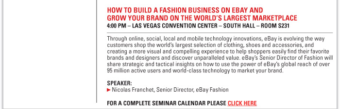HOW TO BUILD A FASHION BUSINESS ON EBAY AND GROW YOUR BRAND ON THE WORLDíS LARGEST MARKETPLACE  4:00 PM ñ LAS VEGAS CONVENTION CENTER ñ SOUTH HALL ñ ROOM S231  Through online, social, local and mobile technology innovations, eBay is evolving the way  customers shop the worldís largest selection of clothing, shoes and accessories, and  creating a more visual and compelling experience to help shoppers easily find their favorite  brands and designers and discover unparalleled value. eBayís Senior Director of Fashion will  share strategic and tactical insights on how to use the power of eBayís global reach of over  95 million active users and world-class technology to market your brand.  Speaker:  Nicolas Franchet, Senior Director, eBay Fashion    FOR A COMPLETE SEMINAR CALENDAR PLEASE CLICK HERE. http://www.magiconline.com 