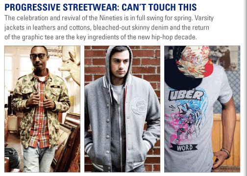 Progressive Streetwear: Canít Touch This  The celebration and revival of the Nineties is in full swing for spring.   Varsity jackets in leathers and cottons, bleached-out skinny denim and the   return of the graphic tee are the key ingredients of the new hip-hop decade. 