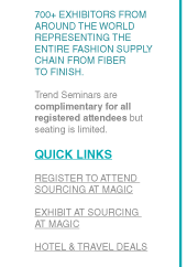 700+ EXHIBITORS FROM AROUND THE WORLD REPRESENTING THE ENTIRE FASHION SUPPLY CHAIN FROM FIBER
TO FINISH.
Trend Seminars are complimentary for all registered attendees but seating is limited.

QUICK LINKS
REGISTER TO ATTEND SOURCING AT MAGIC
EXHIBIT AT SOURCING
AT MAGIC
HOTEL & TRAVEL DEALS