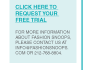 CLICK HERE TO REQUEST YOUR
FREE TRIAL
FOR MORE INFORMATION ABOUT FASHION SNOOPS, PLEASE CONTACT US AT
INFO@FASHIONSNOOPS.COM OR 212-768-8804.