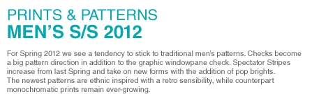 PRINTS & PATTERNS
MENS S/S 2012
For Spring 2012 we see a tendency to stick to traditional mens patterns. Checks become a big pattern direction in addition to the graphic windowpane check. Spectator Stripes increase from last Spring and take on new forms with the addition of pop brights. The newest patterns are ethnic inspired with a retro sensibility, while counterpart monochromatic prints remain ever-growing.