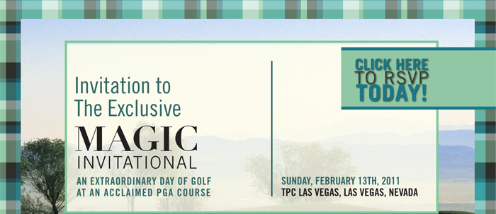 Invitation to The Exclusive MAGIC INVITATIONAL AN EXTRAORDINARY DAY OF GOLF AT AN ACCLAIMED PGA COURSE SUNDAY, FEBRUARY 13TH, 2011
TPC LAS VEGAS, LAS VEGAS, NEVADA

CLICK HERE
TO RSVP
TODAY!