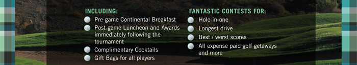 INCLUDING:
 Pre-game Continental Breakfast
 Post-game Luncheon and Awards
immediately following the
tournament
 Complimentary Cocktails
 Gift Bags for all players

FANTASTIC CONTESTS FOR:
 Hole-in-one
 Longest drive
 Best / worst scores
 All expense paid golf getaways
and more