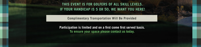 THIS EVENT IS FOR GOLFERS OF ALL SKILL LEVELS.
IF YOUR HANDICAP IS 5 OR 50, WE WANT YOU HERE!

Complimentary Transportation Will Be Provided

Participation is limited and on a first come first served basis.
To ensure your space please contact us today.