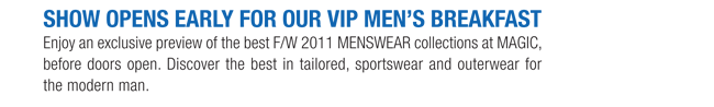 SHOW OPENS EARLY FOR OUR VIP MENS BREAKFAST

Enjoy an exclusive preview of the best F/W 2011 MENSWEAR collections at MAGIC,
before doors open.