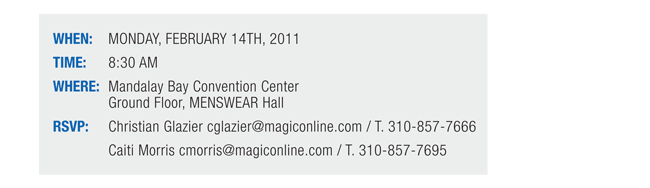 WHEN: MONDAY, FEBRUARY 14TH, 2011

TIME: 8:30 AM

WHERE: Mandalay Bay Convention Center Ground Floor, MENSWEAR Hall

RSVP: 
Christian Glazier cglazier@magiconline.com / T. 310-857-7666
Caiti Morris cmorris@magiconline.com / T. 310-857-7695
