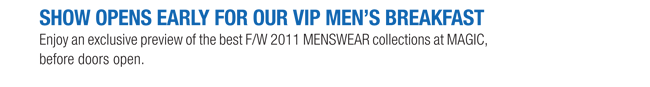 SHOW OPENS EARLY FOR OUR VIP MENS BREAKFAST

Enjoy an exclusive preview of the best F/W 2011 MENSWEAR collections at MAGIC,
before doors open.