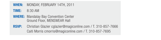 WHEN: MONDAY, FEBRUARY 14TH, 2011

TIME: 8:30 AM

WHERE: Mandalay Bay Convention Center Ground Floor, MENSWEAR Hall

RSVP: 
Christian Glazier cglazier@magiconline.com / T. 310-857-7666
Caiti Morris cmorris@magiconline.com / T. 310-857-7695
