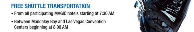 FREE SHUTTLE TRANSPORTATION
From all participating MAGIC hotels starting at 7:30 AM 
Between Mandalay Bay and Las Vegas Convention Centers beginning at 8:00 AM