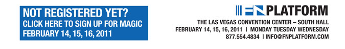 NOT REGISTERED YET?
CLICK HERE TO SIGN UP FOR MAGIC
FEBRUARY 14, 15, 16, 2011

FNPlatform THE LAS VEGAS CONVENTION CENTER  SOUTH HALL
FEBRUARY 14, 15, 16, 2011 | MONDAY TUESDAY WEDNESDAY
877.554.4834 | INFO@FNPLATFORM.COM