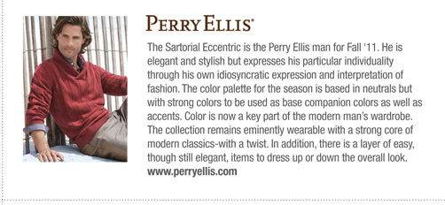 Perry Ellis 
			The Sartorial Eccentric is the Perry Ellis man for Fall ‘11. He is
elegant and stylish but expresses his particular individuality
through his own idiosyncratic expression and interpretation of
fashion. The color palette for the season is based in neutrals but
with strong colors to be used as base companion colors as well as
accents. Color is now a key part of the modern man’s wardrobe.
The collection remains eminently wearable with a strong core of
modern classics-with a twist. In addition, there is a layer of easy,
though still elegant, items to dress up or down the overall look.
www.perryellis.com