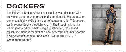 Dockers  The Fall 2011 Dockers® Khakis collection was designed with
conviction, character, purpose, and commitment. We are master
pantsmen, highly skilled in the art of pantsmanship. This season,
we introduce Dockers® Alpha Khaki. The first of its kind. It’s
where jeans end and khakis begin. Distinctive, radical and
stylish, the Alpha is the first of a new generation of khakis for the
next generation of men. Dockers®. WEAR THE PANTS™
www.dockers.com