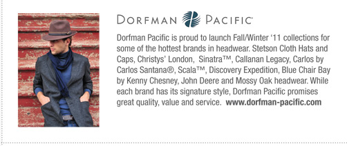 Dorfman Pacific   
			Dorfman Pacific is proud to launch Fall/Winter ‘11 collections for
some of the hottest brands in headwear. Stetson Cloth Hats and
Caps, Christys’ London, Sinatra™, Callanan Legacy, Carlos by
Carlos Santana®, Scala™, Discovery Expedition, Blue Chair Bay
by Kenny Chesney, John Deere and Mossy Oak headwear. While
each brand has its signature style, Dorfman Pacific promises
great quality, value and service. www.dorfman-pacific.com