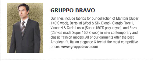  Gruppo Bravo 
			Our lines include fabrics for our collection of Mantoni (Super
140’S wool), Bertolini (Wool & Silk Blend), Giorgio Fiorelli,
Vincenzi & Carlo Lusso (Super 150’S poly-rayon), and Enzo
(Canvas made Super 150’S wool) in new contemporary and
classic fashion models. All of our garments offer the best
American fit, Italian elegance & feel at the most competitive
prices. www.gruppobravo.com
