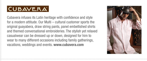 Cubavera infuses its Latin heritage with confidence and style
for a modern attitude. Our Multi – cultural customer sports the
original guayabera, draw string pants, panel embellished shirts
and themed conversational embroideries. The stylish yet relaxed
casualwear can be dressed up or down, designed for him to
wear to many different occasions including family gatherings,
vacations, weddings and events. www.cubavera.com