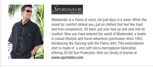 Sportailor 
			Weekender is a frame of mind, not just days in a week. When the
mood for comfort strikes you, put on clothes that feel like tried
and true companions. Sit back, put your feet up and sink into its
comfort. Now you have entered the world of Weekender, a leader
in casual lifestyle and travel adventure sportswear since 1963.
Introducing the Dancing with the Palms shirt. This embroidered
shirt is made of a very soft micro-herringbone fabrication
offering 50-UV Sun Protection. Visit our family of brands at
www.sportailor.com