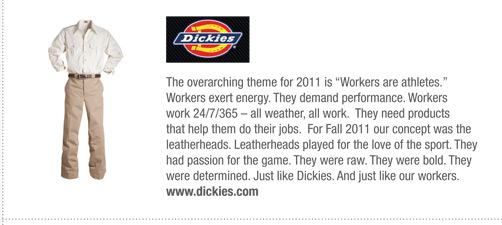 Dickies
			The overarching theme for 2011 is “Workers are athletes.”
Workers exert energy. They demand performance. Workers
work 24/7/365 – all weather, all work. They need products
that help them do their jobs. For Fall 2011 our concept was the
leatherheads. Leatherheads played for the love of the sport. They
had passion for the game. They were raw. They were bold. They
were determined. Just like Dickies. And just like our workers.
www.dickies.com