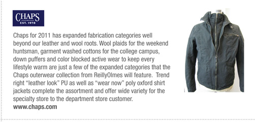 Chaps for 2011 has expanded fabrication categories well
beyond our leather and wool roots. Wool plaids for the weekend
huntsman, garment washed cottons for the college campus,
down puffers and color blocked active wear to keep every
lifestyle warm are just a few of the expanded categories that the
Chaps outerwear collection from ReillyOlmes will feature. Trend
right “leather look” PU as well as “wear now” poly oxford shirt
jackets complete the assortment and offer wide variety for the
specialty store to the department store customer.
www.chaps.com
