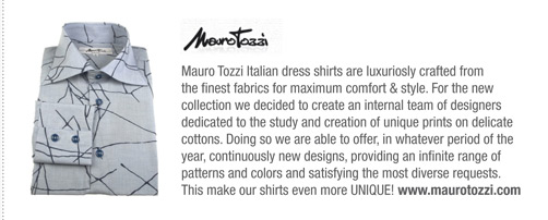 Mauro Tozzi Italian dress shirts are luxuriosly crafted from
the finest fabrics for maximum comfort & style. For the new
collection we decided to create an internal team of designers
dedicated to the study and creation of unique prints on delicate
cottons. Doing so we are able to offer, in whatever period of the
year, continuously new designs, providing an infinite range of
patterns and colors and satisfying the most diverse requests.
This make our shirts even more UNIQUE! www.maurotozzi.com