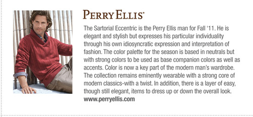 Perry Ellis 
			The Sartorial Eccentric is the Perry Ellis man for Fall ‘11. He is
elegant and stylish but expresses his particular individuality
through his own idiosyncratic expression and interpretation of
fashion. The color palette for the season is based in neutrals but
with strong colors to be used as base companion colors as well as
accents. Color is now a key part of the modern man’s wardrobe.
The collection remains eminently wearable with a strong core of
modern classics-with a twist. In addition, there is a layer of easy,
though still elegant, items to dress up or down the overall look.
www.perryellis.com
