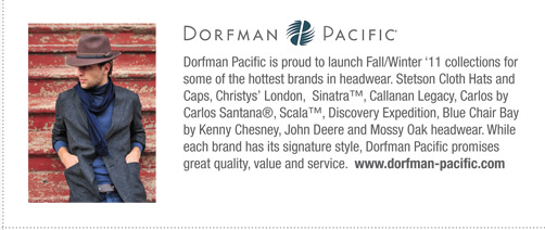 Dorfman Pacific   
			Dorfman Pacific is proud to launch Fall/Winter ‘11 collections for
some of the hottest brands in headwear. Stetson Cloth Hats and
Caps, Christys’ London, Sinatra™, Callanan Legacy, Carlos by
Carlos Santana®, Scala™, Discovery Expedition, Blue Chair Bay
by Kenny Chesney, John Deere and Mossy Oak headwear. While
each brand has its signature style, Dorfman Pacific promises
great quality, value and service. www.dorfman-pacific.com