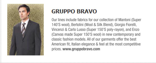  Gruppo Bravo 
			Our lines include fabrics for our collection of Mantoni (Super
140’S wool), Bertolini (Wool & Silk Blend), Giorgio Fiorelli,
Vincenzi & Carlo Lusso (Super 150’S poly-rayon), and Enzo
(Canvas made Super 150’S wool) in new contemporary and
classic fashion models. All of our garments offer the best
American fit, Italian elegance & feel at the most competitive
prices. www.gruppobravo.com