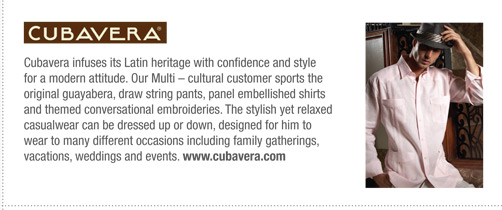Cubavera infuses its Latin heritage with confidence and style
for a modern attitude. Our Multi – cultural customer sports the
original guayabera, draw string pants, panel embellished shirts
and themed conversational embroideries. The stylish yet relaxed
casualwear can be dressed up or down, designed for him to
wear to many different occasions including family gatherings,
vacations, weddings and events. www.cubavera.com