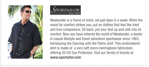 Sportailor 
			Weekender is a frame of mind, not just days in a week. When the
mood for comfort strikes you, put on clothes that feel like tried
and true companions. Sit back, put your feet up and sink into its
comfort. Now you have entered the world of Weekender, a leader
in casual lifestyle and travel adventure sportswear since 1963.
Introducing the Dancing with the Palms shirt. This embroidered
shirt is made of a very soft micro-herringbone fabrication
offering 50-UV Sun Protection. Visit our family of brands at
www.sportailor.com