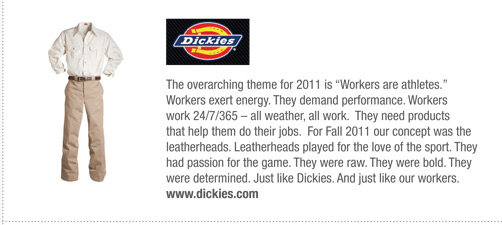 Dickies
			The overarching theme for 2011 is “Workers are athletes.”
Workers exert energy. They demand performance. Workers
work 24/7/365 – all weather, all work. They need products
that help them do their jobs. For Fall 2011 our concept was the
leatherheads. Leatherheads played for the love of the sport. They
had passion for the game. They were raw. They were bold. They
were determined. Just like Dickies. And just like our workers.
www.dickies.com