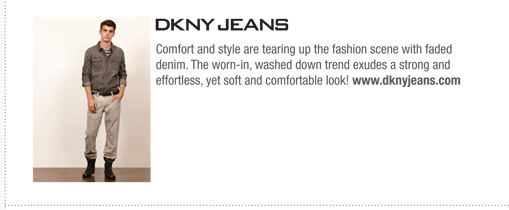 Comfort and style are tearing up the fashion scene with faded
denim. The worn-in, washed down trend exudes a strong and
effortless, yet soft and comfortable look! www.dknyjeans.com